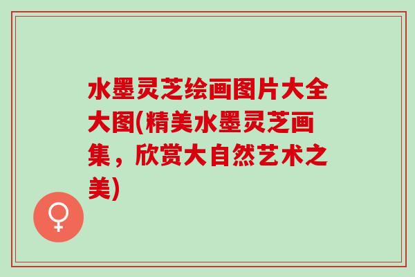 水墨灵芝绘画图片大全大图(精美水墨灵芝画集，欣赏大自然艺术之美)