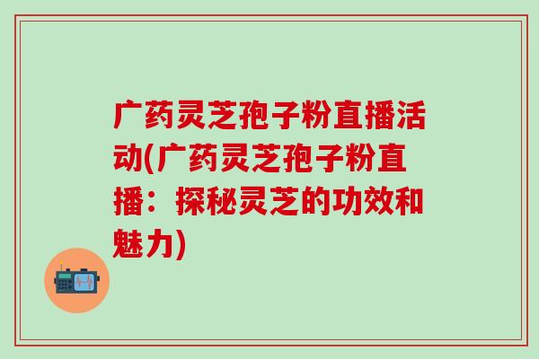 广药灵芝孢子粉直播活动(广药灵芝孢子粉直播：探秘灵芝的功效和魅力)