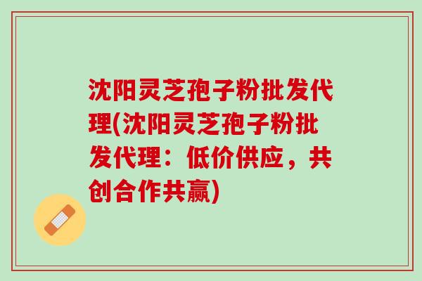 沈阳灵芝孢子粉批发代理(沈阳灵芝孢子粉批发代理：低价供应，共创合作共赢)