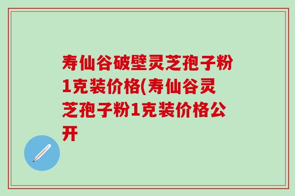 寿仙谷破壁灵芝孢子粉1克装价格(寿仙谷灵芝孢子粉1克装价格公开
