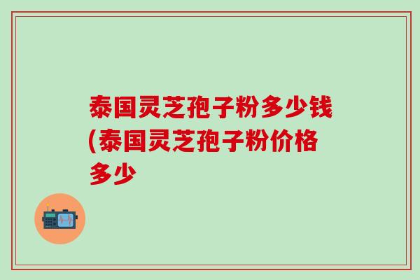 泰国灵芝孢子粉多少钱(泰国灵芝孢子粉价格多少