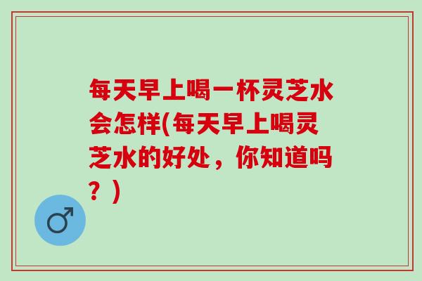 每天早上喝一杯灵芝水会怎样(每天早上喝灵芝水的好处，你知道吗？)