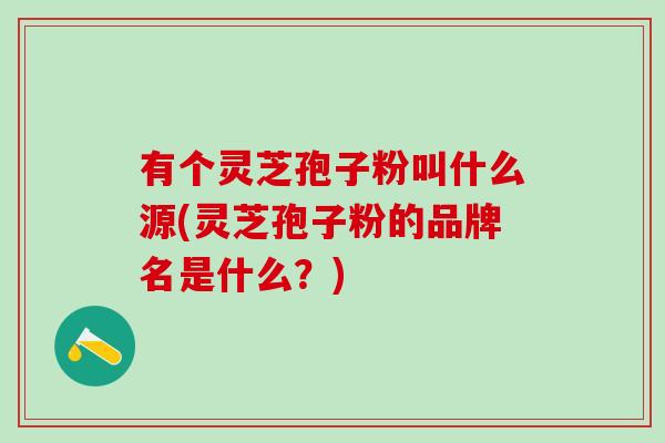 有个灵芝孢子粉叫什么源(灵芝孢子粉的品牌名是什么？)