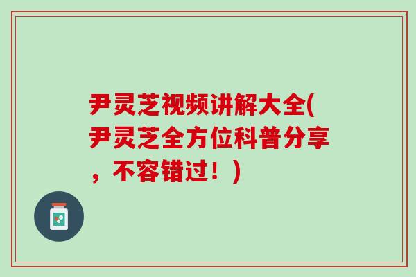 尹灵芝视频讲解大全(尹灵芝全方位科普分享，不容错过！)