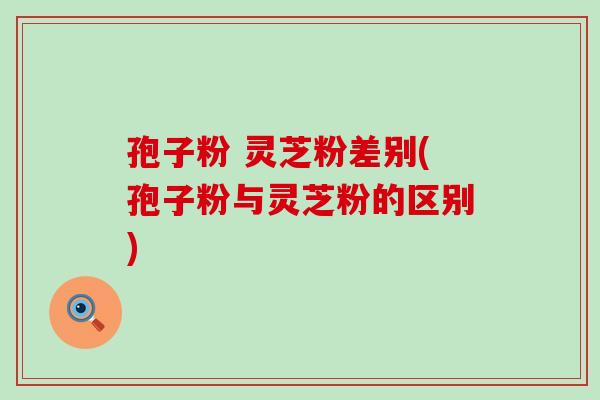 孢子粉 灵芝粉差别(孢子粉与灵芝粉的区别)
