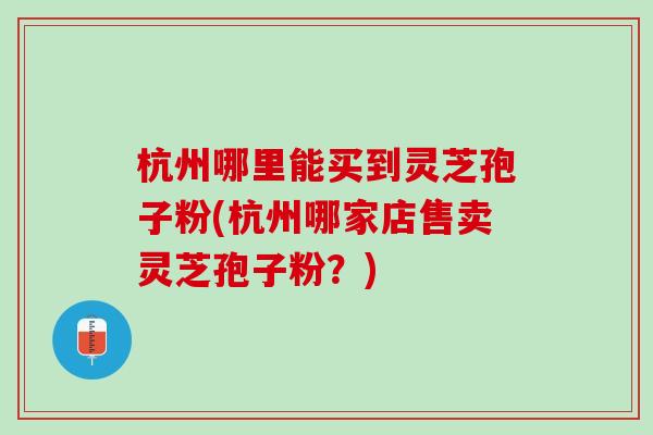 杭州哪里能买到灵芝孢子粉(杭州哪家店售卖灵芝孢子粉?) 杭州哪里能买到灵芝孢子粉(杭州哪家店售卖灵芝孢子粉?)