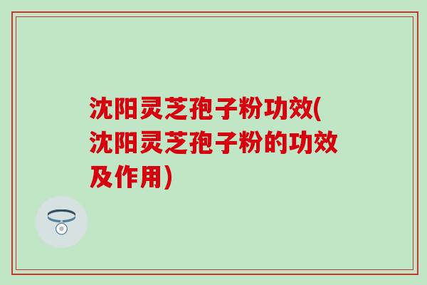 沈阳灵芝孢子粉功效(沈阳灵芝孢子粉的功效及作用)