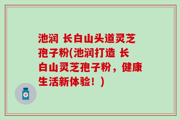 池润 长白山头道灵芝孢子粉(池润打造 长白山灵芝孢子粉，健康生活新体验！)