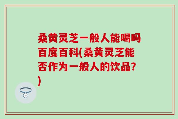 桑黄灵芝一般人能喝吗百度百科(桑黄灵芝能否作为一般人的饮品？)
