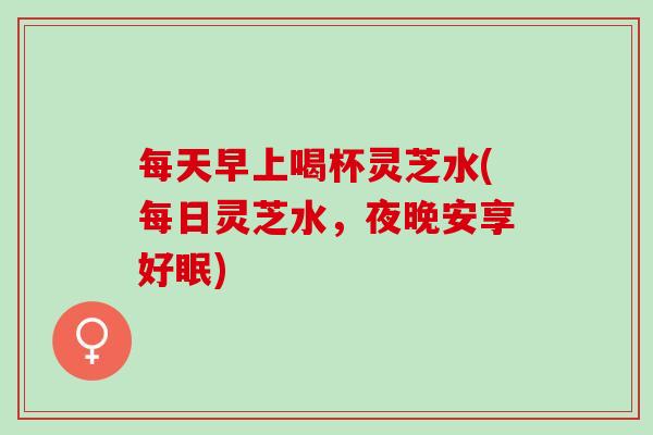 每天早上喝杯灵芝水(每日灵芝水，夜晚安享好眠)