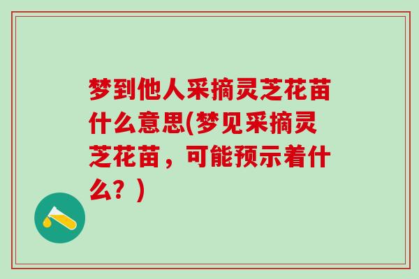 梦到他人采摘灵芝花苗什么意思(梦见采摘灵芝花苗，可能预示着什么？)