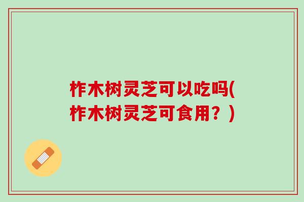 柞木树灵芝可以吃吗(柞木树灵芝可食用？)