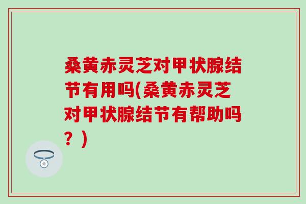 桑黄赤灵芝对甲状腺结节有用吗(桑黄赤灵芝对甲状腺结节有帮助吗？)