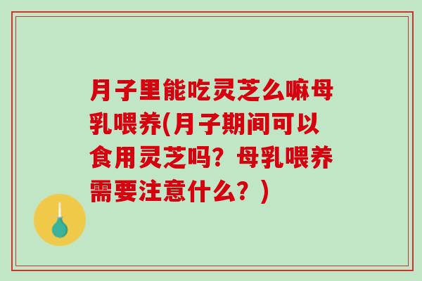 月子里能吃灵芝么嘛母乳喂养(月子期间可以食用灵芝吗？母乳喂养需要注意什么？)