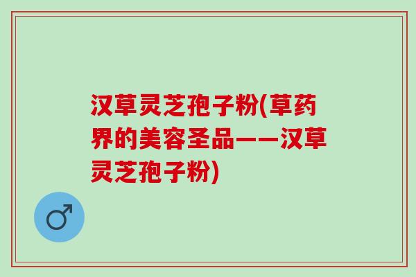 汉草灵芝孢子粉(草药界的美容圣品——汉草灵芝孢子粉)