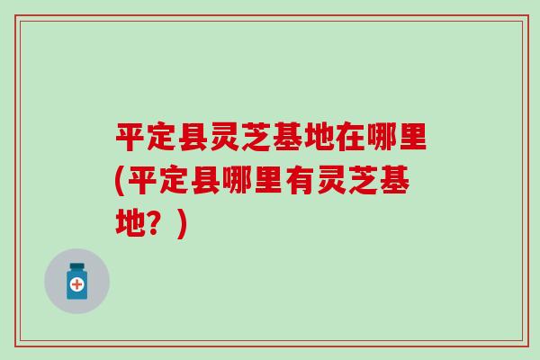 平定县灵芝基地在哪里(平定县哪里有灵芝基地？)