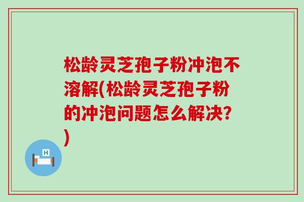 松龄灵芝孢子粉冲泡不溶解(松龄灵芝孢子粉的冲泡问题怎么解决？)