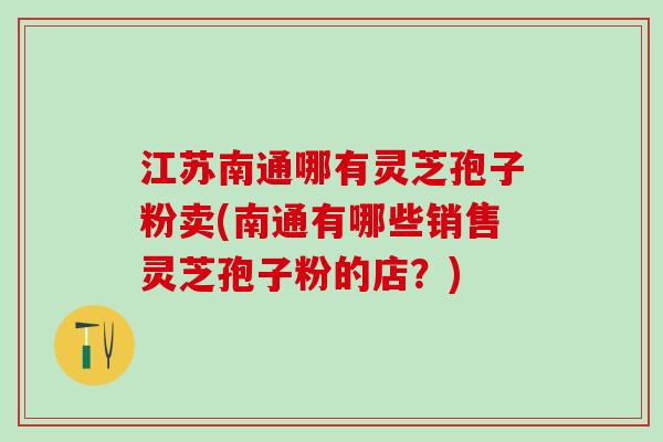 江苏南通哪有灵芝孢子粉卖(南通有哪些销售灵芝孢子粉的店？)