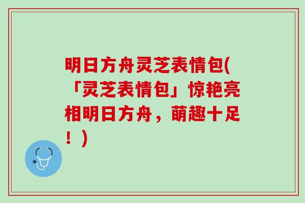明日方舟灵芝表情包(「灵芝表情包」惊艳亮相明日方舟，萌趣十足！)