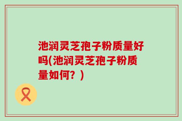 池润灵芝孢子粉质量好吗(池润灵芝孢子粉质量如何？)