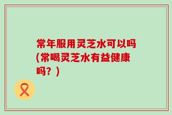 常年服用灵芝水可以吗(常喝灵芝水有益健康吗？)