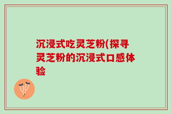 沉浸式吃灵芝粉(探寻灵芝粉的沉浸式口感体验