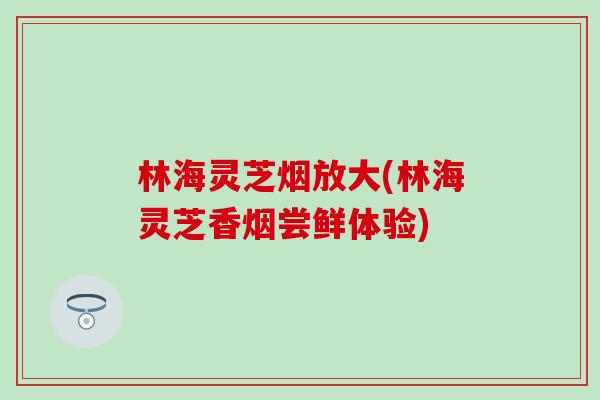 林海灵芝烟放大(林海灵芝香烟尝鲜体验)
