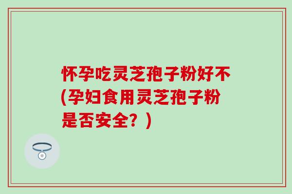 怀孕吃灵芝孢子粉好不(孕妇食用灵芝孢子粉是否安全？)