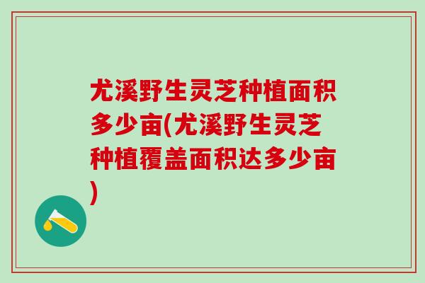 尤溪野生灵芝种植面积多少亩(尤溪野生灵芝种植覆盖面积达多少亩)