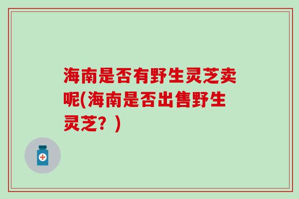 海南是否有野生灵芝卖呢(海南是否出售野生灵芝？)