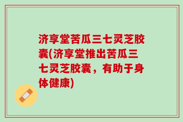 济享堂苦瓜三七灵芝胶囊(济享堂推出苦瓜三七灵芝胶囊，有助于身体健康)