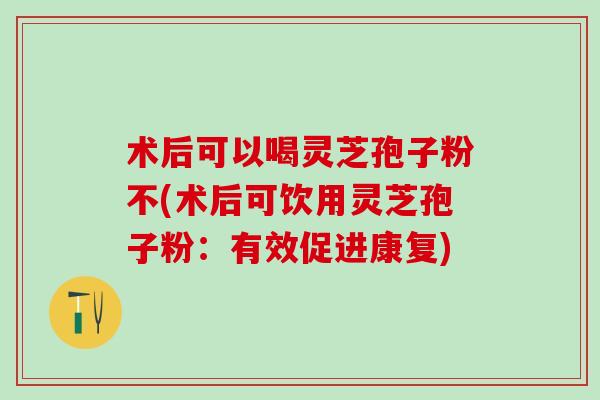 术后可以喝灵芝孢子粉不(术后可饮用灵芝孢子粉：有效促进康复)