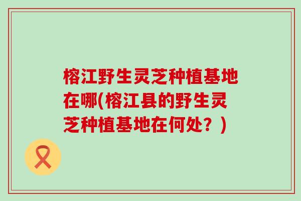 榕江野生灵芝种植基地在哪(榕江县的野生灵芝种植基地在何处？)