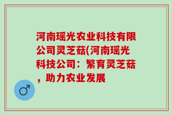 河南瑶光农业科技有限公司灵芝菇(河南瑶光科技公司：繁育灵芝菇，助力农业发展