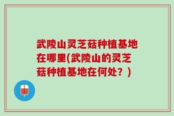 武陵山灵芝菇种植基地在哪里(武陵山的灵芝菇种植基地在何处？)
