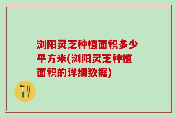 浏阳灵芝种植面积多少平方米(浏阳灵芝种植面积的详细数据)