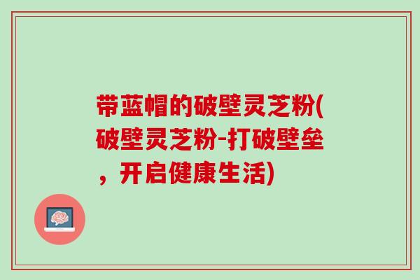 带蓝帽的破壁灵芝粉(破壁灵芝粉-打破壁垒，开启健康生活)