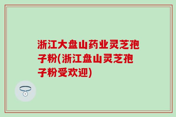 浙江大盘山药业灵芝孢子粉(浙江盘山灵芝孢子粉受欢迎)