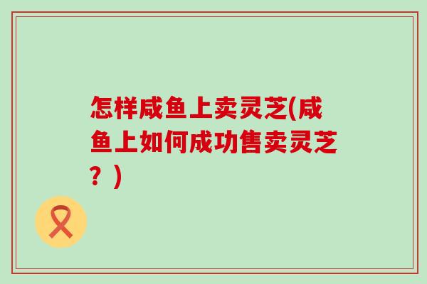 怎样咸鱼上卖灵芝(咸鱼上如何成功售卖灵芝？)
