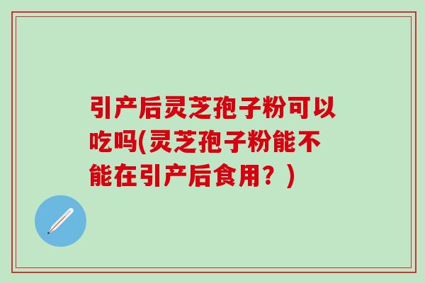 引产后灵芝孢子粉可以吃吗(灵芝孢子粉能不能在引产后食用？)