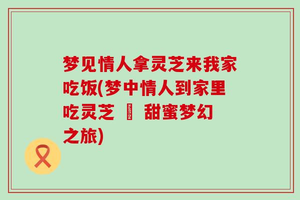 梦见情人拿灵芝来我家吃饭(梦中情人到家里吃灵芝 – 甜蜜梦幻之旅)