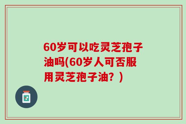 60岁可以吃灵芝孢子油吗(60岁人可否服用灵芝孢子油？)