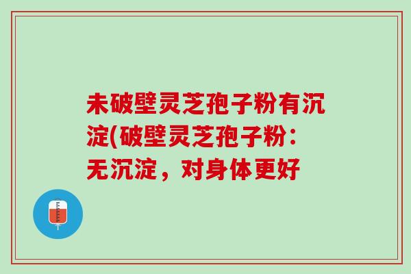 未破壁灵芝孢子粉有沉淀(破壁灵芝孢子粉：无沉淀，对身体更好