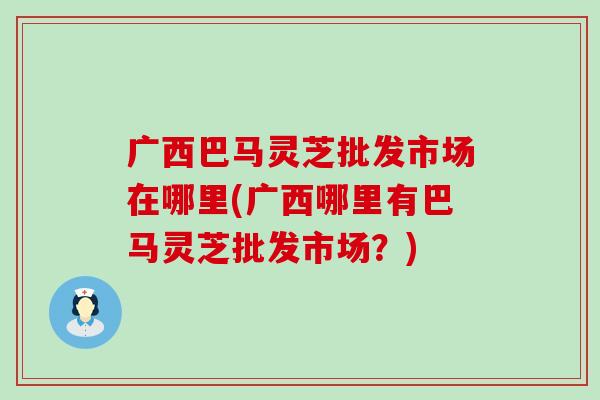 广西巴马灵芝批发市场在哪里(广西哪里有巴马灵芝批发市场?) 广西巴马灵芝批发市场在哪里(广西哪里有巴马灵芝批发市场?)