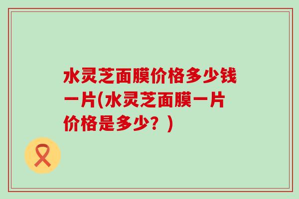 水灵芝面膜价格多少钱一片(水灵芝面膜一片价格是多少？)