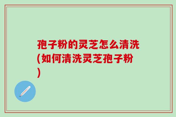 孢子粉的灵芝怎么清洗(如何清洗灵芝孢子粉)