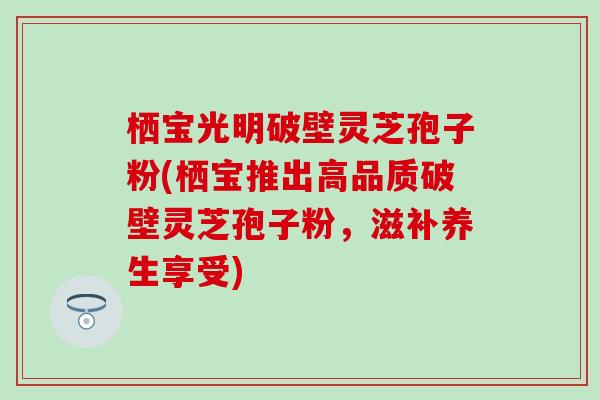 栖宝光明破壁灵芝孢子粉(栖宝推出高品质破壁灵芝孢子粉，滋补养生享受)