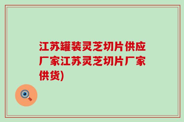 江苏罐装灵芝切片供应厂家江苏灵芝切片厂家供货)