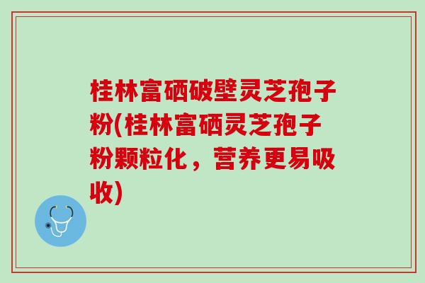 桂林富硒破壁灵芝孢子粉(桂林富硒灵芝孢子粉颗粒化，营养更易吸收)