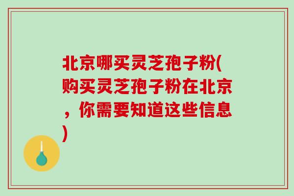 北京哪买灵芝孢子粉(购买灵芝孢子粉在北京，你需要知道这些信息)